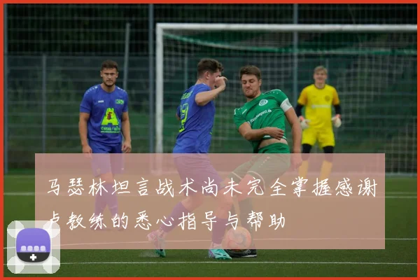 马瑟林坦言战术尚未完全掌握感谢卢教练的悉心指导与帮助