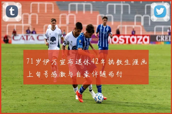 71岁伊万宣布退休42年执教生涯画上句号感激与自豪伴随而行