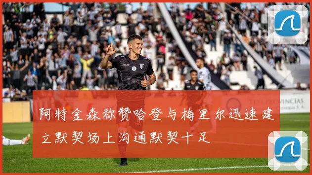阿特金森称赞哈登与梅里尔迅速建立默契场上沟通默契十足