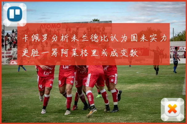 卡佩罗分析米兰德比认为国米实力更胜一筹阿莱格里或成变数
