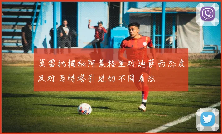 莫雷托揭秘阿莱格里对迪萨西态度及对马特塔引进的不同看法