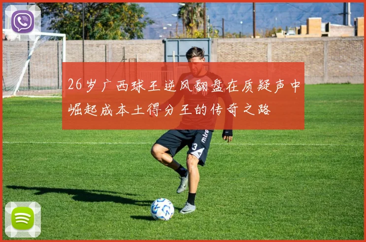 26岁广西球王逆风翻盘在质疑声中崛起成本土得分王的传奇之路
