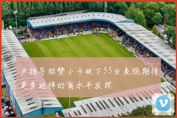 卢指导称赞小卡砍下55分表现期待更多这样的高水平发挥