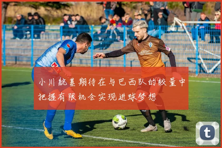 小川航基期待在与巴西队的较量中把握有限机会实现进球梦想