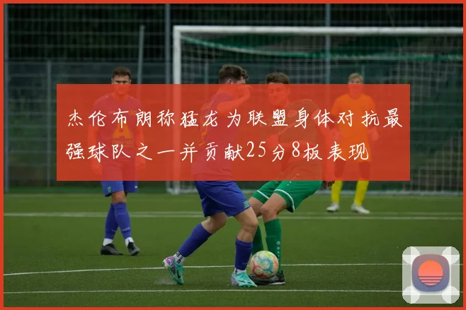 杰伦布朗称猛龙为联盟身体对抗最强球队之一并贡献25分8板表现
