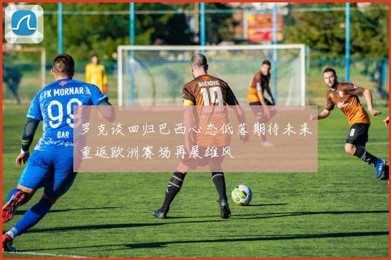 罗克谈回归巴西心态低落期待未来重返欧洲赛场再展雄风