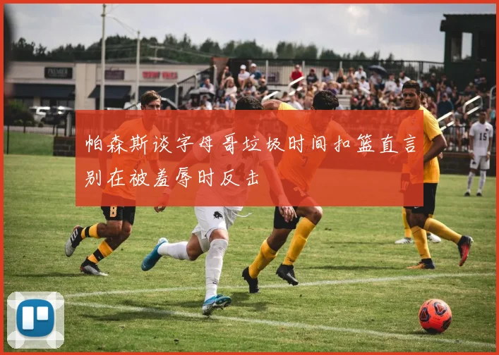 帕森斯谈字母哥垃圾时间扣篮直言别在被羞辱时反击