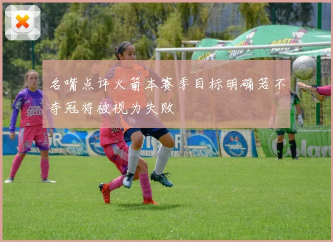 名嘴点评火箭本赛季目标明确若不夺冠将被视为失败