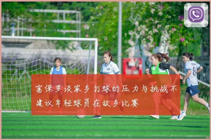 富保罗谈家乡打球的压力与挑战不建议年轻球员在故乡比赛
