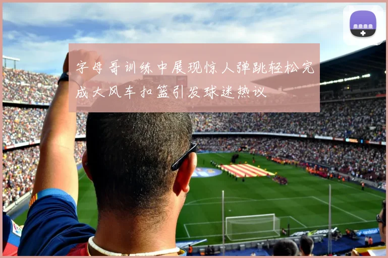 字母哥训练中展现惊人弹跳轻松完成大风车扣篮引发球迷热议