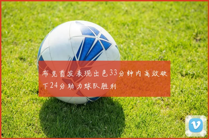 布克首发表现出色33分钟内高效砍下24分助力球队胜利