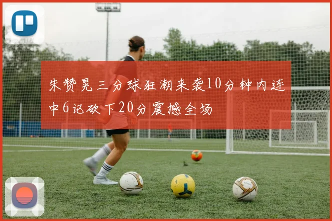 朱赞晃三分球狂潮来袭10分钟内连中6记砍下20分震撼全场