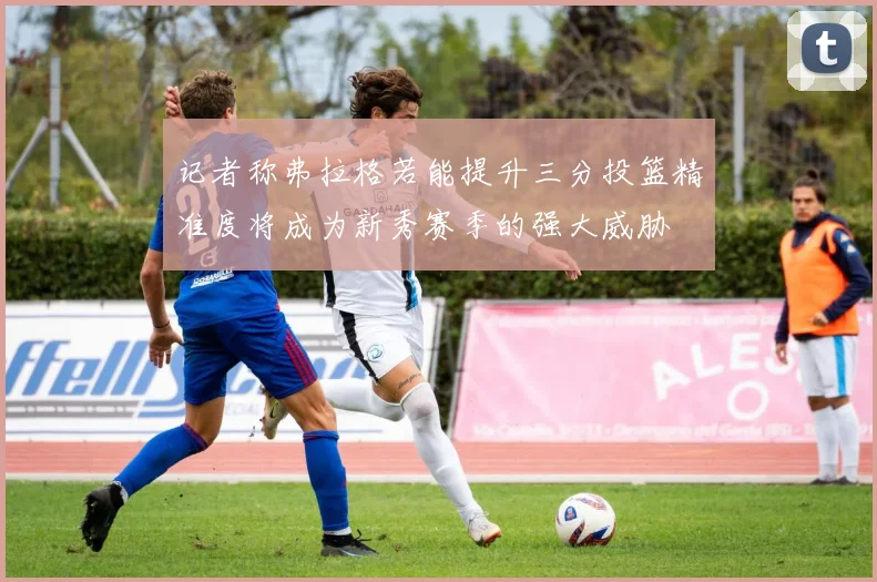 记者称弗拉格若能提升三分投篮精准度将成为新秀赛季的强大威胁