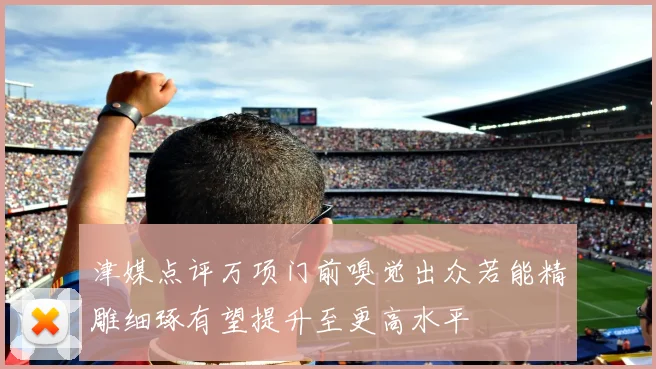 津媒点评万项门前嗅觉出众若能精雕细琢有望提升至更高水平