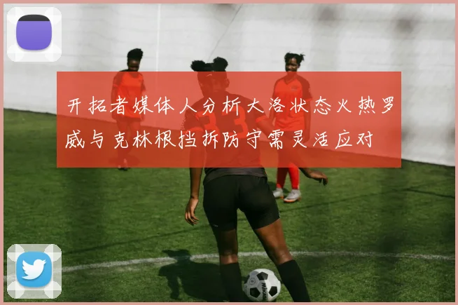 开拓者媒体人分析大洛状态火热罗威与克林根挡拆防守需灵活应对