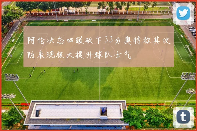 阿伦状态回暖砍下33分奥特称其攻防表现极大提升球队士气