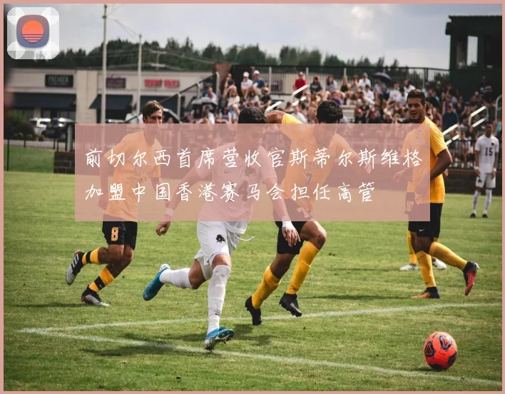 前切尔西首席营收官斯蒂尔斯维格加盟中国香港赛马会担任高管