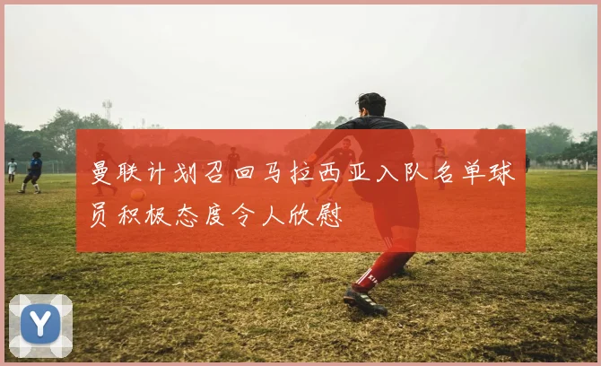 曼联计划召回马拉西亚入队名单球员积极态度令人欣慰