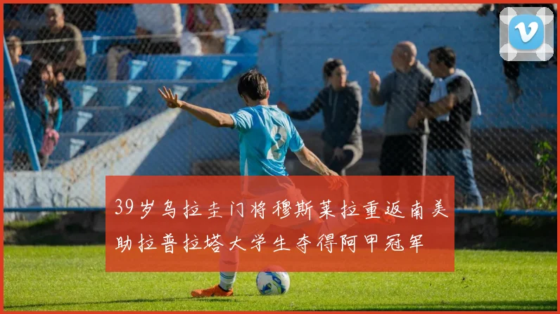 39岁乌拉圭门将穆斯莱拉重返南美助拉普拉塔大学生夺得阿甲冠军