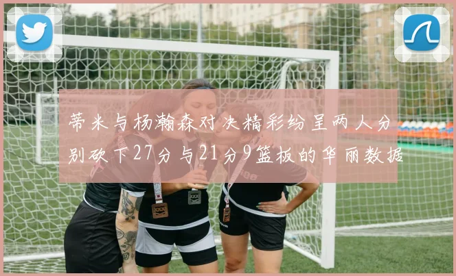蒂米与杨瀚森对决精彩纷呈两人分别砍下27分与21分9篮板的华丽数据