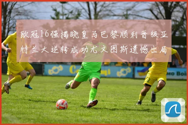 欧冠16强揭晓皇马巴黎顺利晋级亚特兰大逆转成功尤文图斯遗憾出局
