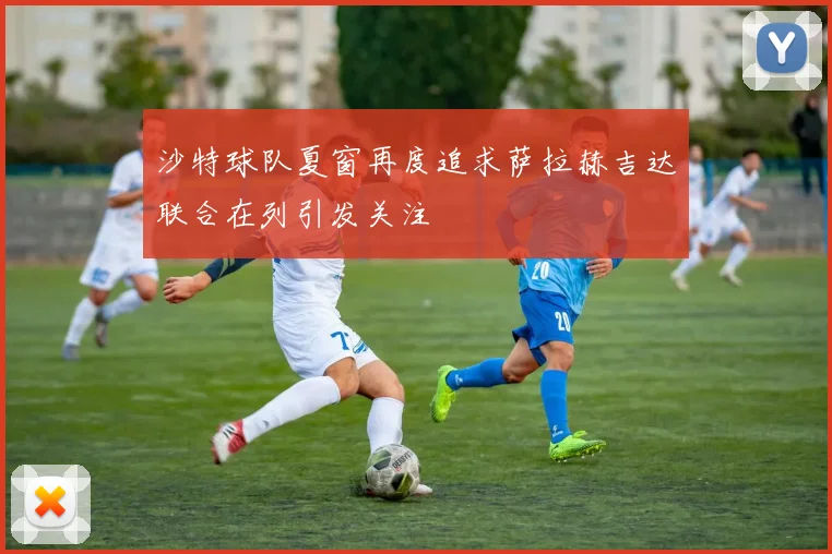沙特球队夏窗再度追求萨拉赫吉达联合在列引发关注