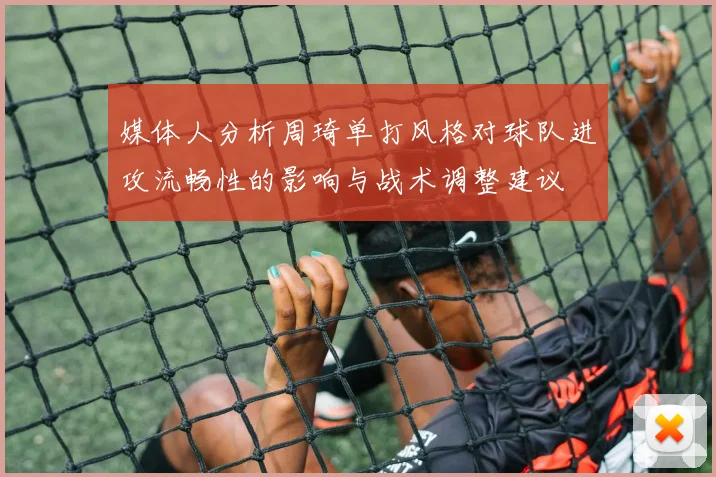 媒体人分析周琦单打风格对球队进攻流畅性的影响与战术调整建议