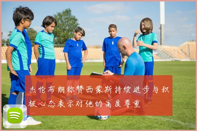 杰伦布朗称赞西蒙斯持续进步与积极心态表示对他的高度尊重