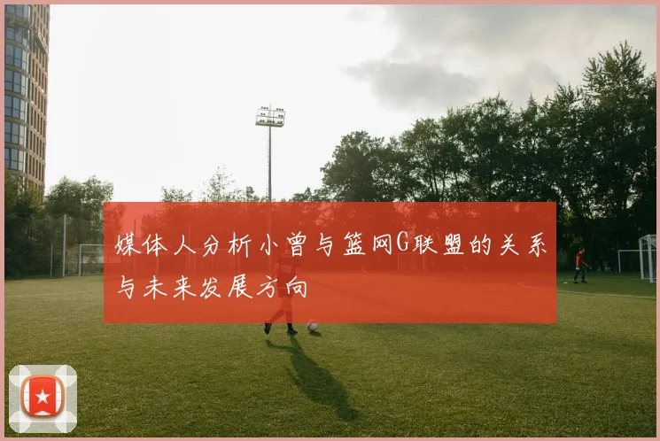 媒体人分析小曾与篮网G联盟的关系与未来发展方向