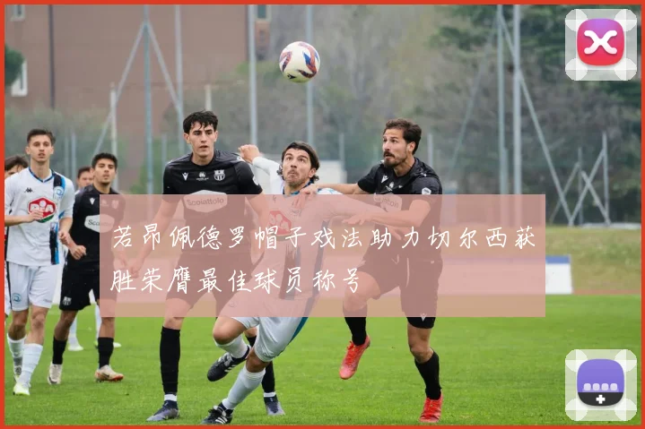 若昂佩德罗帽子戏法助力切尔西获胜荣膺最佳球员称号