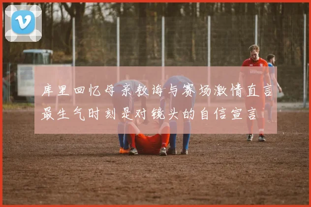 库里回忆母亲教诲与赛场激情直言最生气时刻是对镜头的自信宣言