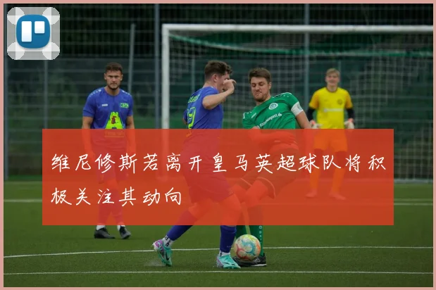 维尼修斯若离开皇马英超球队将积极关注其动向