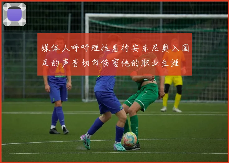 媒体人呼吁理性看待安东尼奥入国足的声音切勿伤害他的职业生涯