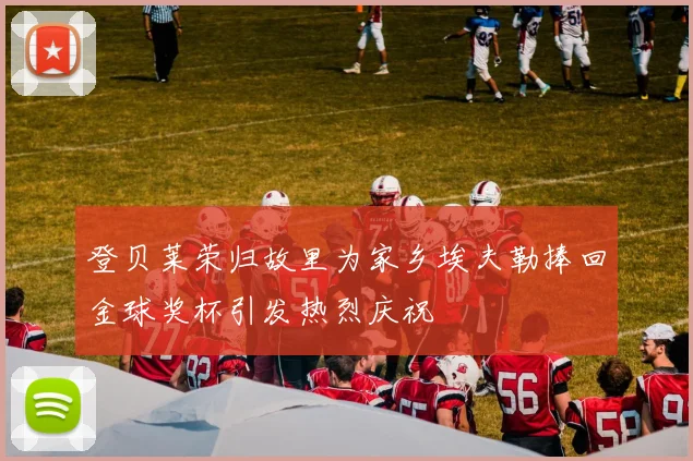 登贝莱荣归故里为家乡埃夫勒捧回金球奖杯引发热烈庆祝
