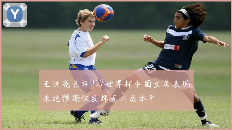 王洪亮点评U17世界杯中国女足表现未达预期仅发挥五六成水平