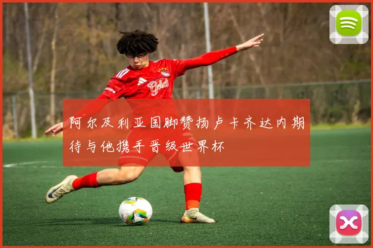 阿尔及利亚国脚赞扬卢卡齐达内期待与他携手晋级世界杯