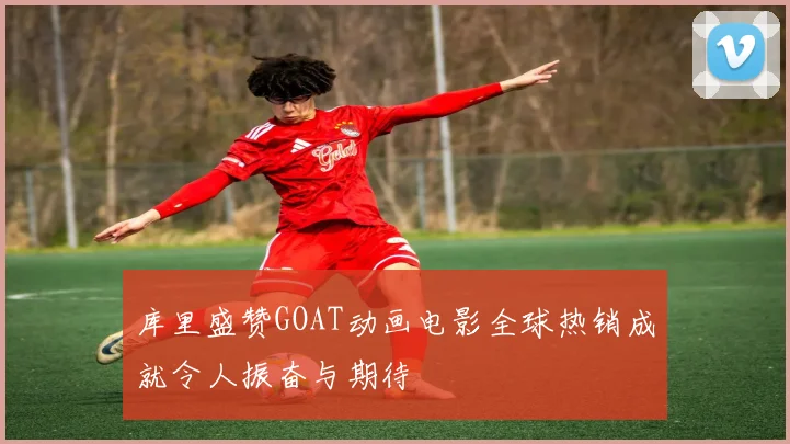 库里盛赞GOAT动画电影全球热销成就令人振奋与期待