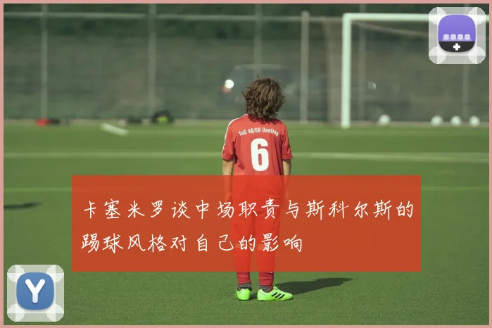卡塞米罗谈中场职责与斯科尔斯的踢球风格对自己的影响