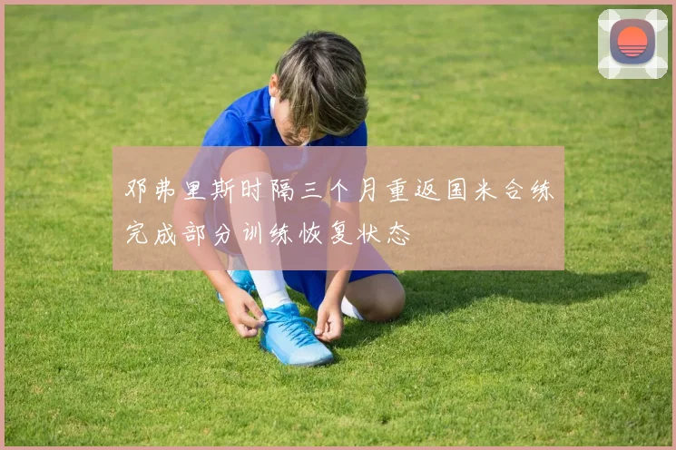 邓弗里斯时隔三个月重返国米合练完成部分训练恢复状态