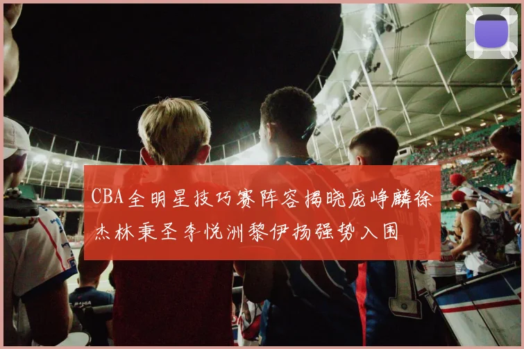 CBA全明星技巧赛阵容揭晓庞峥麟徐杰林秉圣李悦洲黎伊扬强势入围