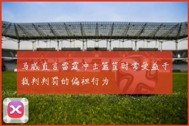 马威直言雷霆冲击篮筐时常受益于裁判判罚的偏袒行为