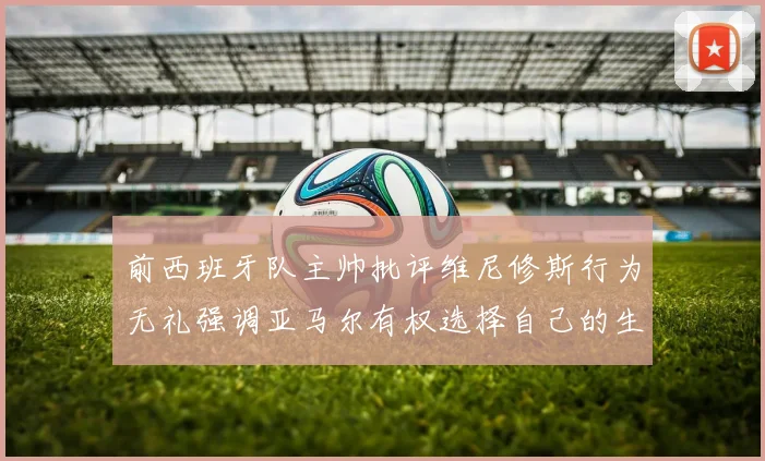 前西班牙队主帅批评维尼修斯行为无礼强调亚马尔有权选择自己的生活方式